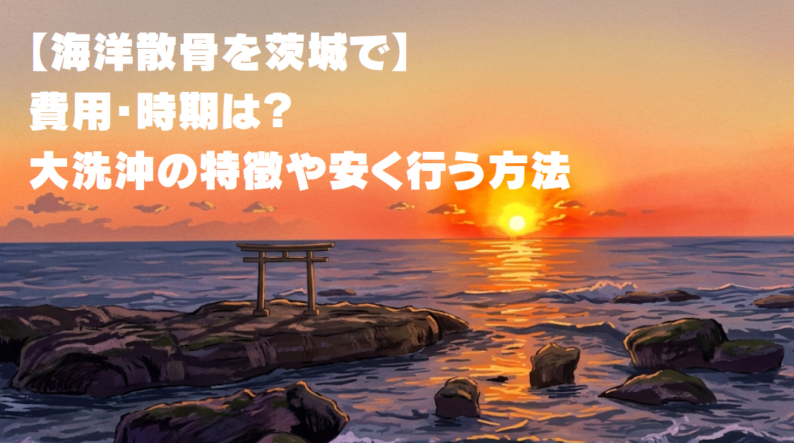 【海洋散骨を茨城で】費用・時期は？大洗沖の特徴や安く行う方法