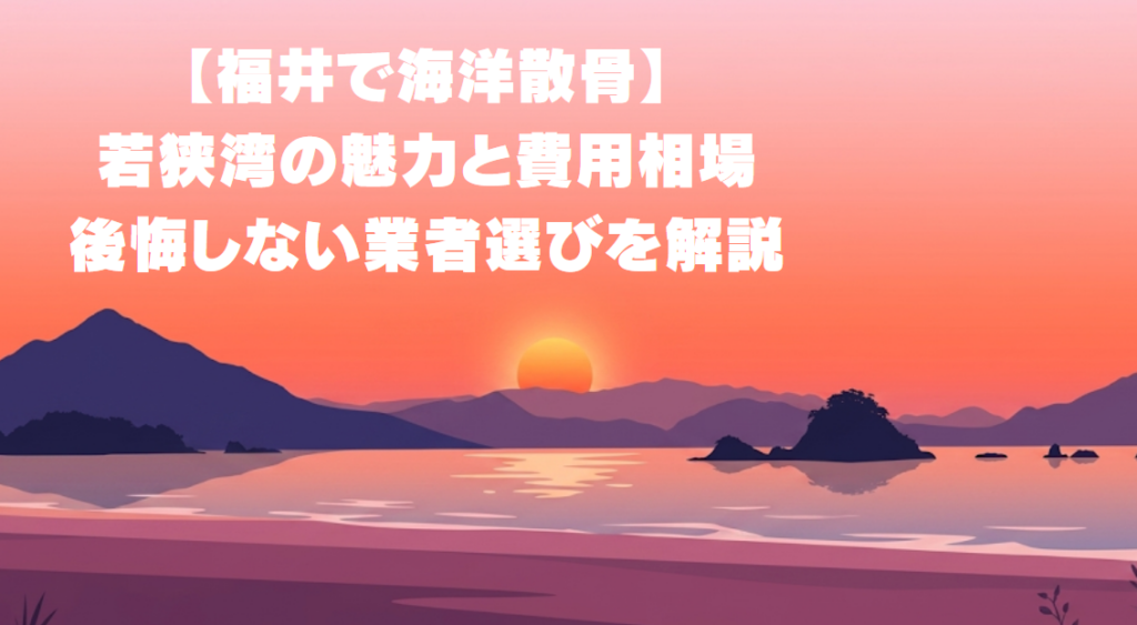 【福井で海洋散骨】若狭湾の魅力と費用相場・後悔しない業者選び